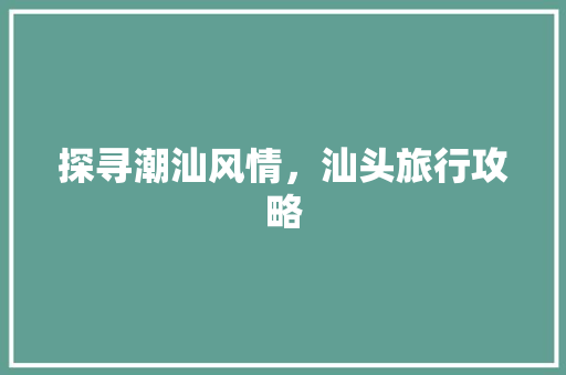 探寻潮汕风情，汕头旅行攻略