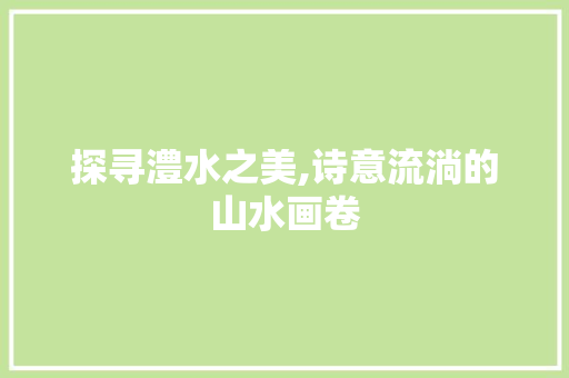 探寻澧水之美,诗意流淌的山水画卷