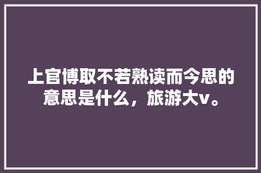 上官博取不若熟读而今思的意思是什么，旅游大v。