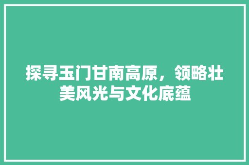 探寻玉门甘南高原，领略壮美风光与文化底蕴