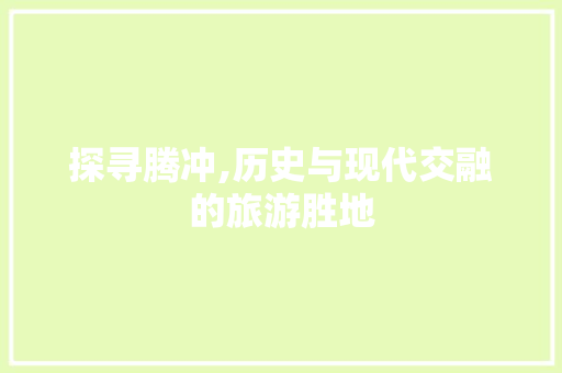 探寻腾冲,历史与现代交融的旅游胜地