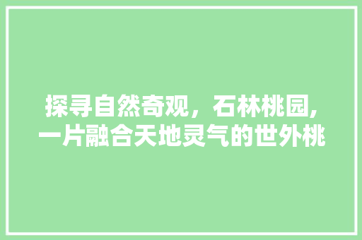 探寻自然奇观，石林桃园,一片融合天地灵气的世外桃源