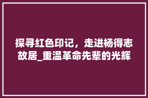 探寻红色印记，走进杨得志故居_重温革命先辈的光辉历程  第1张