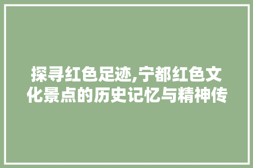 探寻红色足迹,宁都红色文化景点的历史记忆与精神传承
