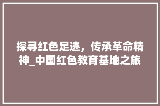 探寻红色足迹，传承革命精神_中国红色教育基地之旅