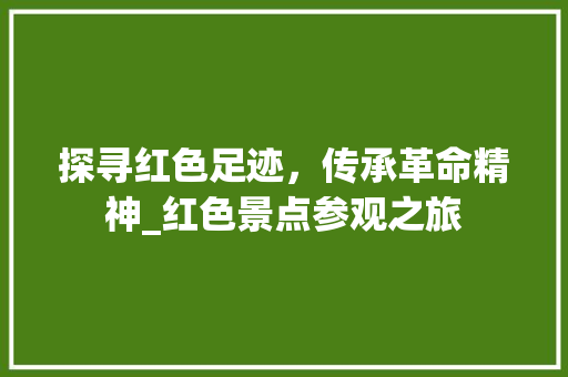 探寻红色足迹，传承革命精神_红色景点参观之旅