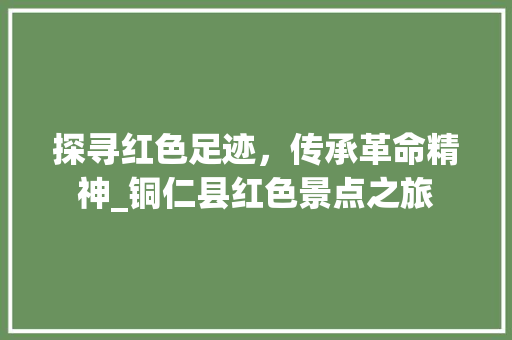 探寻红色足迹，传承革命精神_铜仁县红色景点之旅