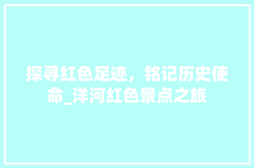 探寻红色足迹，铭记历史使命_洋河红色景点之旅