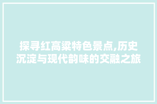探寻红高粱特色景点,历史沉淀与现代韵味的交融之旅  第1张