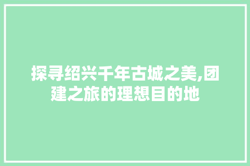 探寻绍兴千年古城之美,团建之旅的理想目的地