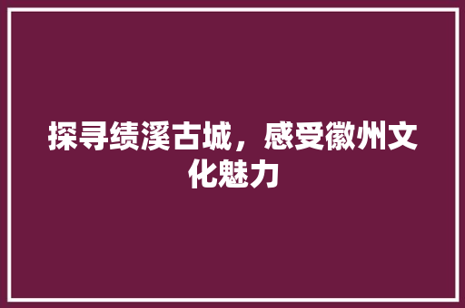 探寻绩溪古城，感受徽州文化魅力