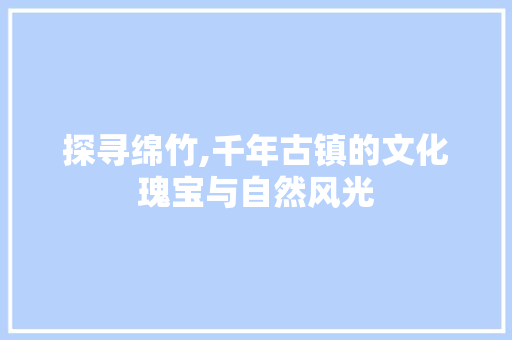 探寻绵竹,千年古镇的文化瑰宝与自然风光