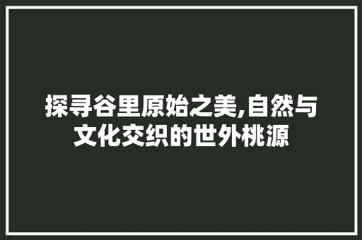 探寻谷里原始之美,自然与文化交织的世外桃源