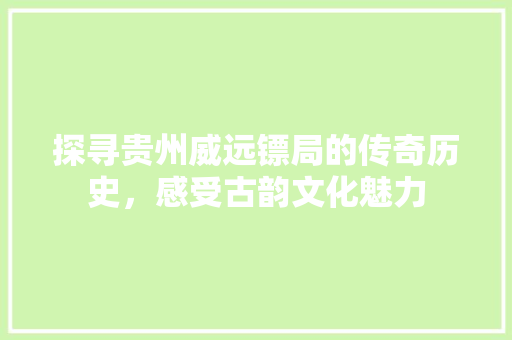探寻贵州威远镖局的传奇历史，感受古韵文化魅力