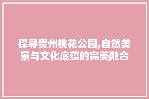 探寻贵州桃花公园,自然美景与文化底蕴的完美融合