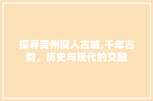 探寻贵州铜人古城,千年古韵，历史与现代的交融