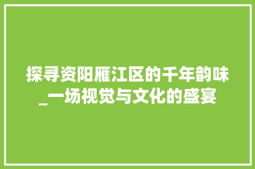 探寻资阳雁江区的千年韵味_一场视觉与文化的盛宴