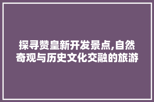 探寻赞皇新开发景点,自然奇观与历史文化交融的旅游胜地