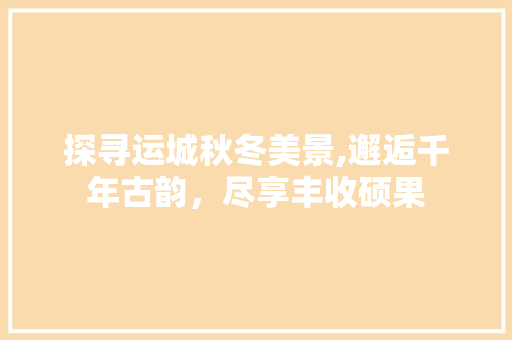 探寻运城秋冬美景,邂逅千年古韵，尽享丰收硕果