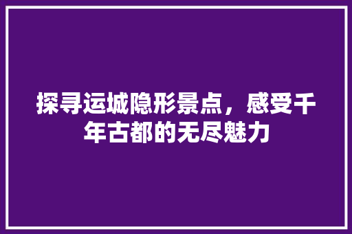探寻运城隐形景点，感受千年古都的无尽魅力