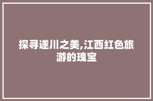 探寻遂川之美,江西红色旅游的瑰宝