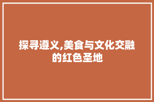 探寻遵义,美食与文化交融的红色圣地