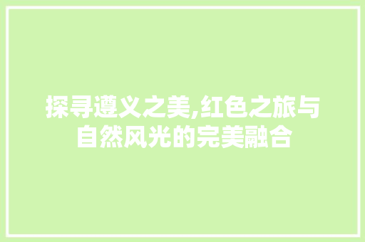 探寻遵义之美,红色之旅与自然风光的完美融合