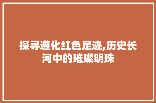 探寻遵化红色足迹,历史长河中的璀璨明珠