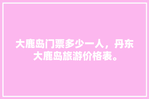 大鹿岛门票多少一人，丹东大鹿岛旅游价格表。