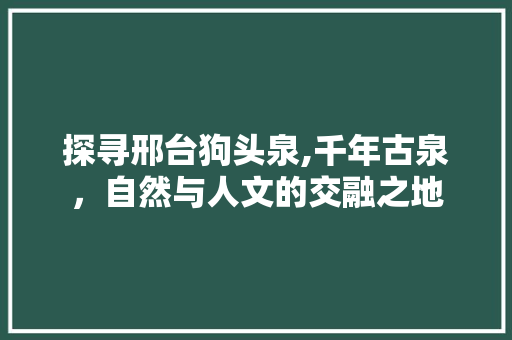 探寻邢台狗头泉,千年古泉，自然与人文的交融之地