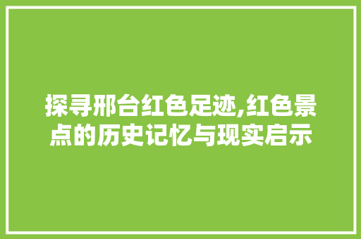 探寻邢台红色足迹,红色景点的历史记忆与现实启示