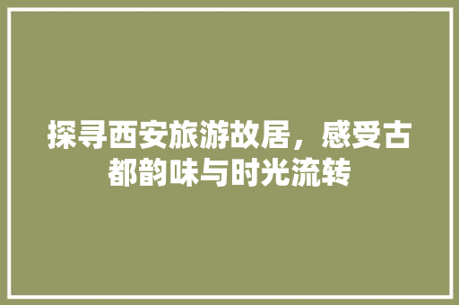 探寻西安旅游故居，感受古都韵味与时光流转