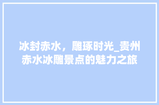 冰封赤水，雕琢时光_贵州赤水冰雕景点的魅力之旅
