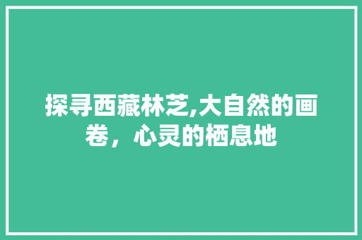 探寻西藏林芝,大自然的画卷，心灵的栖息地  第1张