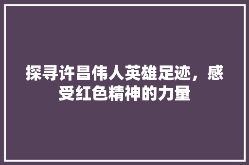 探寻许昌伟人英雄足迹，感受红色精神的力量