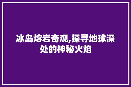 冰岛熔岩奇观,探寻地球深处的神秘火焰