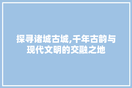 探寻诸城古城,千年古韵与现代文明的交融之地
