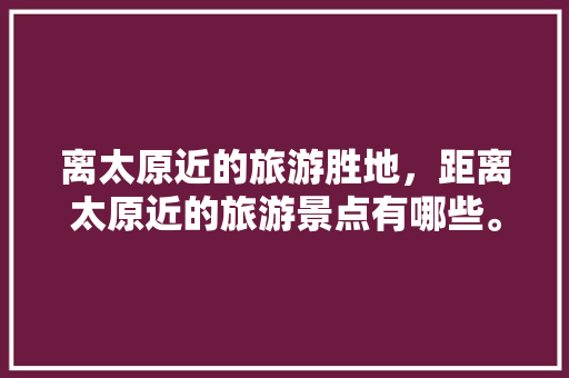 离太原近的旅游胜地，距离太原近的旅游景点有哪些。