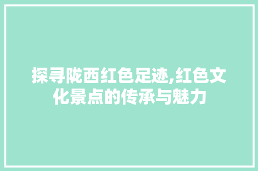 探寻陇西红色足迹,红色文化景点的传承与魅力