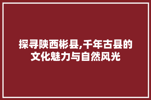 探寻陕西彬县,千年古县的文化魅力与自然风光