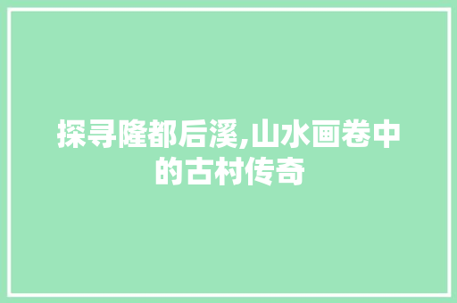 探寻隆都后溪,山水画卷中的古村传奇