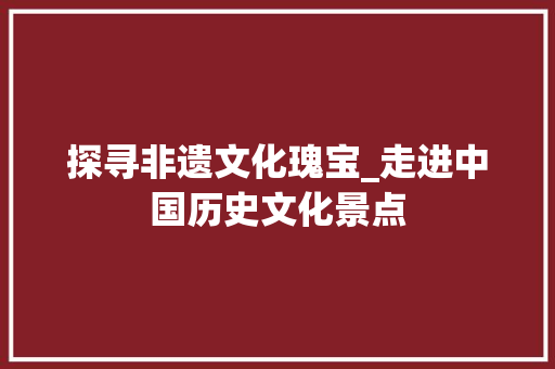 探寻非遗文化瑰宝_走进中国历史文化景点