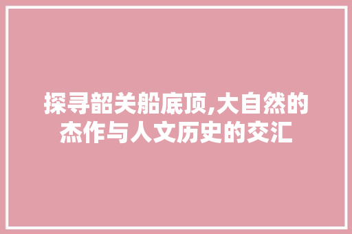 探寻韶关船底顶,大自然的杰作与人文历史的交汇