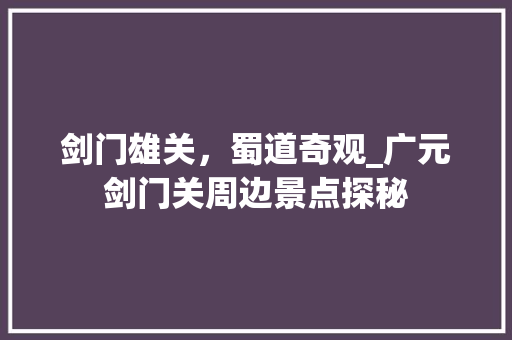 剑门雄关，蜀道奇观_广元剑门关周边景点探秘