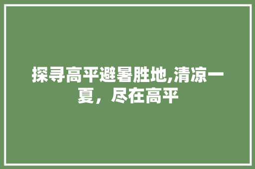 探寻高平避暑胜地,清凉一夏，尽在高平