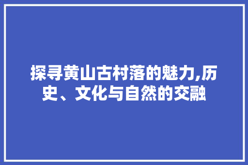 探寻黄山古村落的魅力,历史、文化与自然的交融