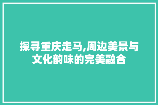 探寻重庆走马,周边美景与文化韵味的完美融合