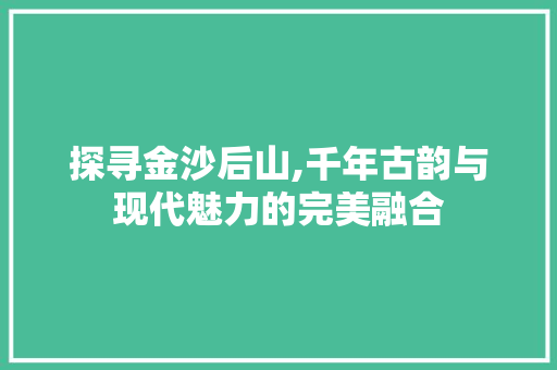 探寻金沙后山,千年古韵与现代魅力的完美融合
