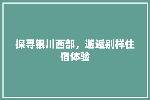探寻银川西部，邂逅别样住宿体验