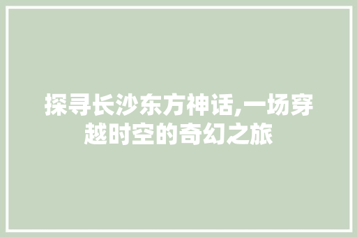 探寻长沙东方神话,一场穿越时空的奇幻之旅
